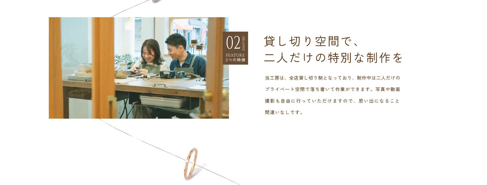02 貸し切り空間で、二人だけの特別な制作を : 当工房は、全店貸し切り制となっており、制作中は二人だけのプライベート空間で落ち着いて作業ができます。写真や動画撮影も自由に行っていただけますので、思い出になること間違いなしです。