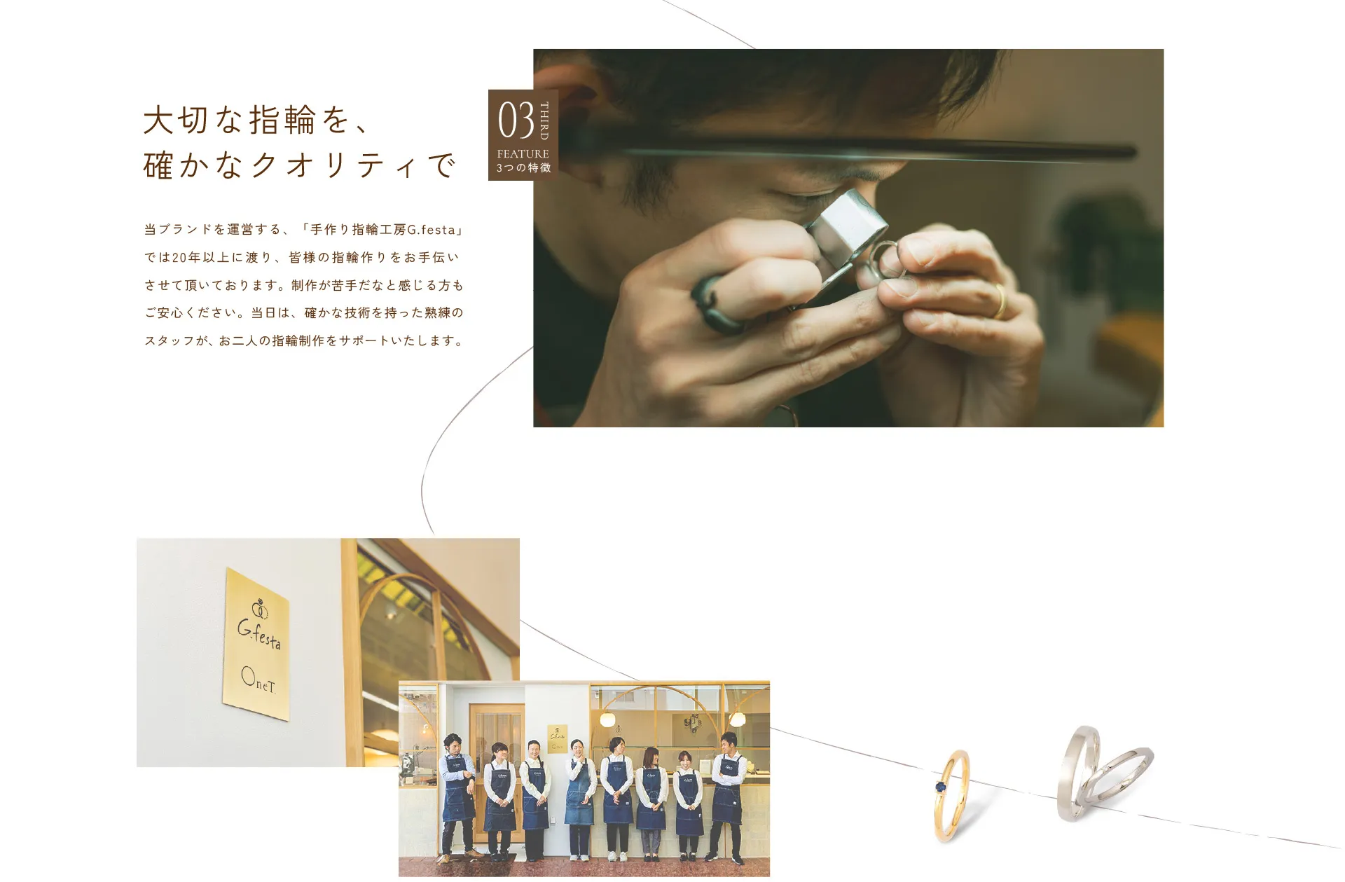 03 大切な指輪を、確かなクオリティで : 当ブランドを運営する、「手作り指輪工房G.festa」では20年以上に渡り、皆様の指輪作りをお手伝いさせて頂いております。制作が苦手だなと感じる方もご安心ください。当日は、確かな技術を持った熟練のスタッフが、お二人の指輪制作をサポートいたします。